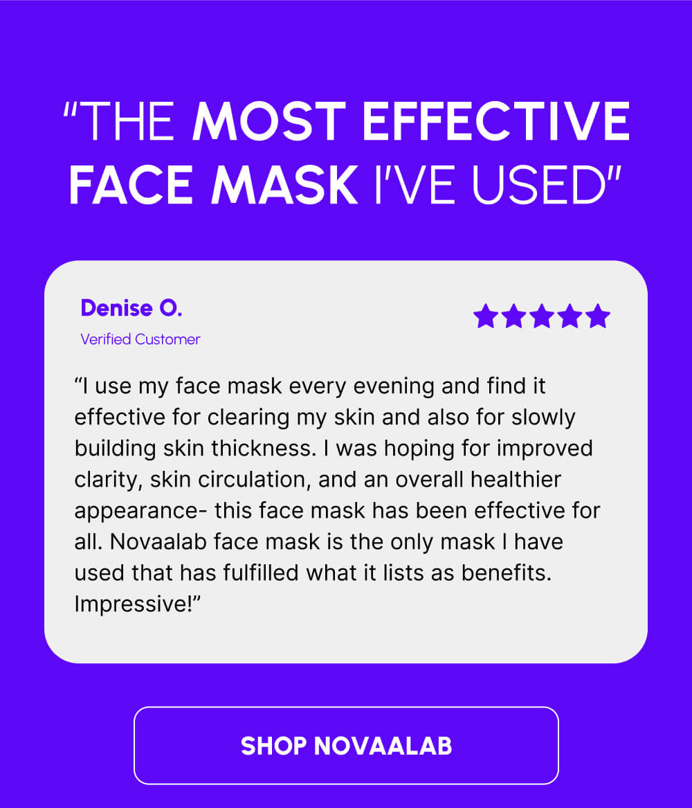 “The most effective face mask I’ve used” | Denise O. | Verified Customer | “I use my face mask every evening and find it effective for clearing my skin and also for slowly building skin thickness. I was hoping for improved clarity, skin circulation, and an overall healthier appearance- this face mask has been effective for all. Novaalab face mask is the only mask I have used that has fulfilled what it lists as benefits. Impressive!” | [SHOP NOVAALAB]