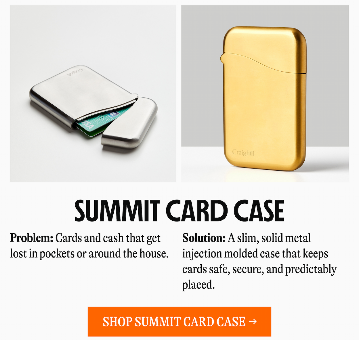 SUMMIT CARD CASE | Problem: Cards and cash that get lost in pockets or around the house. Solution: A slim, solid metal injection molded case that keeps cards safe, secure, and predictably placed. [SHOP SUMMIT CARD CASE →]