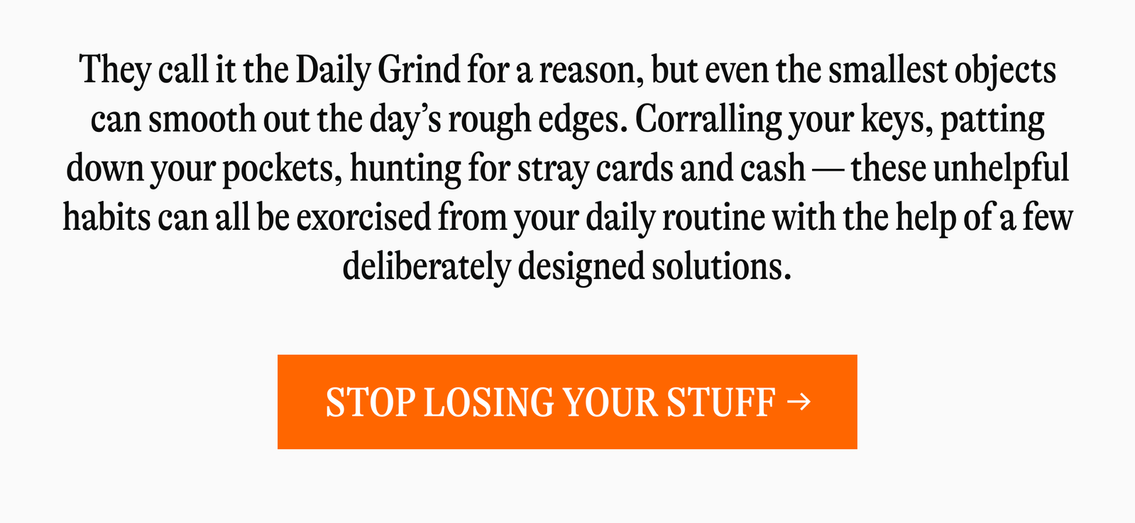 They call it the Daily Grind for a reason, but even the smallest objects can smooth out the day's rough edges. Corralling your keys, patting down your pockets, hunting for stray cards and cash-these unhelpful habits can all be exorcised from your daily routine with the help of a few deliberately designed solutions. [STOP LOSING YOUR STUFF →]