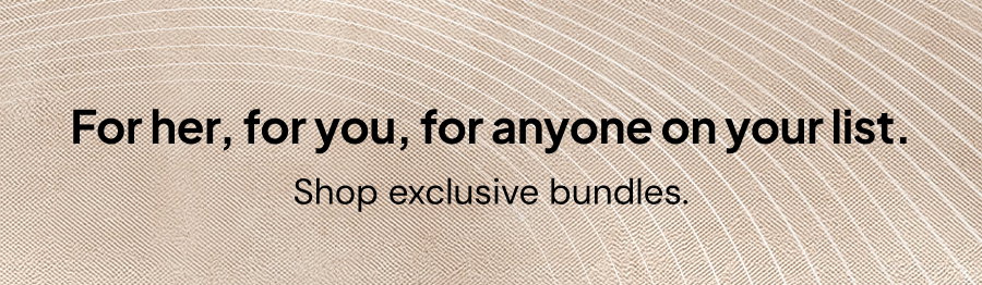 For her, for you, for anyone on your list. Shop exclusive bundles.