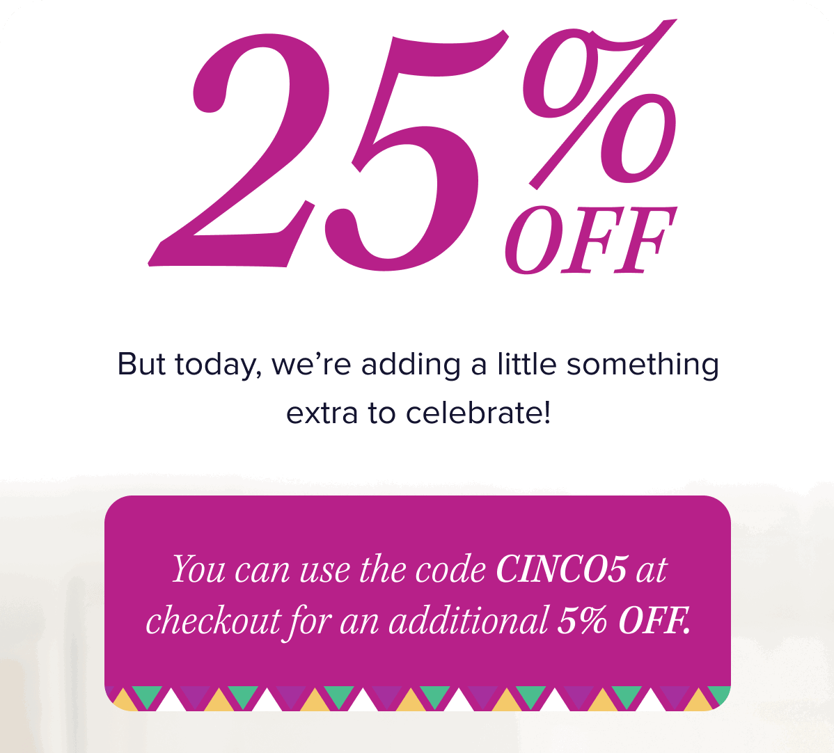 25% OFF.   But today, we’re adding a little something extra to celebrate!  You can use the code CINCO5 at checkout for an additional 5% OFF. 