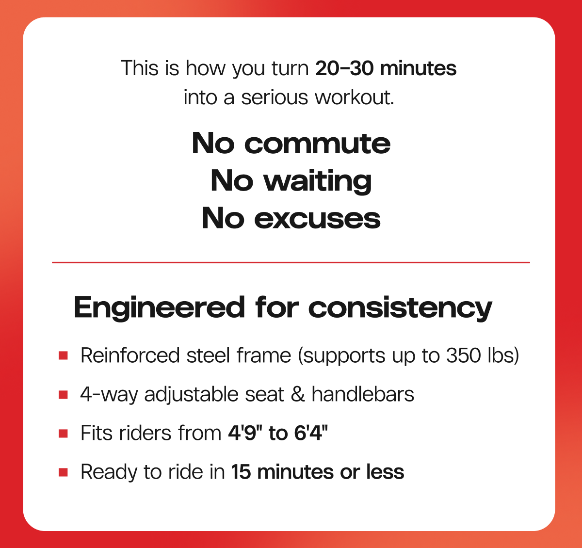 This is how you turn 20–30 minutes into a serious workout. No waiting. No commute. No excuses. Engineered for consistency  -  Reinforced steel frame (supports up to 350 lbs)  |  4-way adjustable seat & handlebars  |  Fits riders from 4'9" to 6'4"  |  Ready to ride in 15 minutes or less