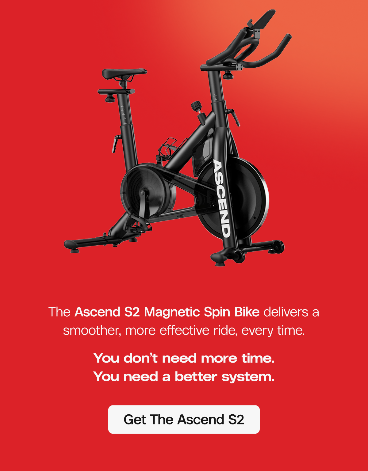 The Ascend S2 Magnetic Spin Bike delivers a smoother, more effective ride, every time. You don’t need more time. You need a better system.