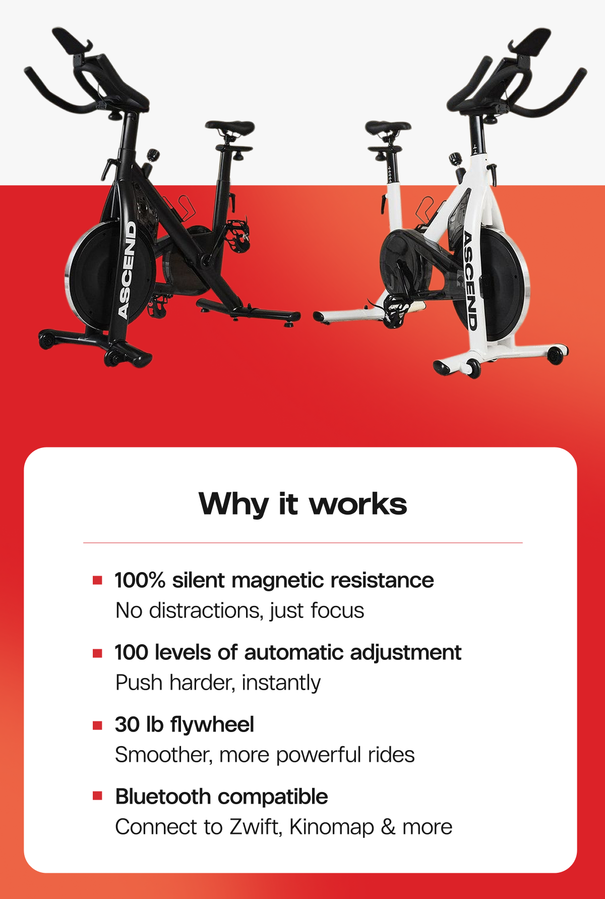 Why it works  -  100% silent magnetic resistance  No distractions, just focus  |  100 levels of automatic adjustment  Push harder, instantly  |  30 lb flywheel  Smoother, more powerful rides  |  Bluetooth compatible  Connect to Zwift, Kinomap & more