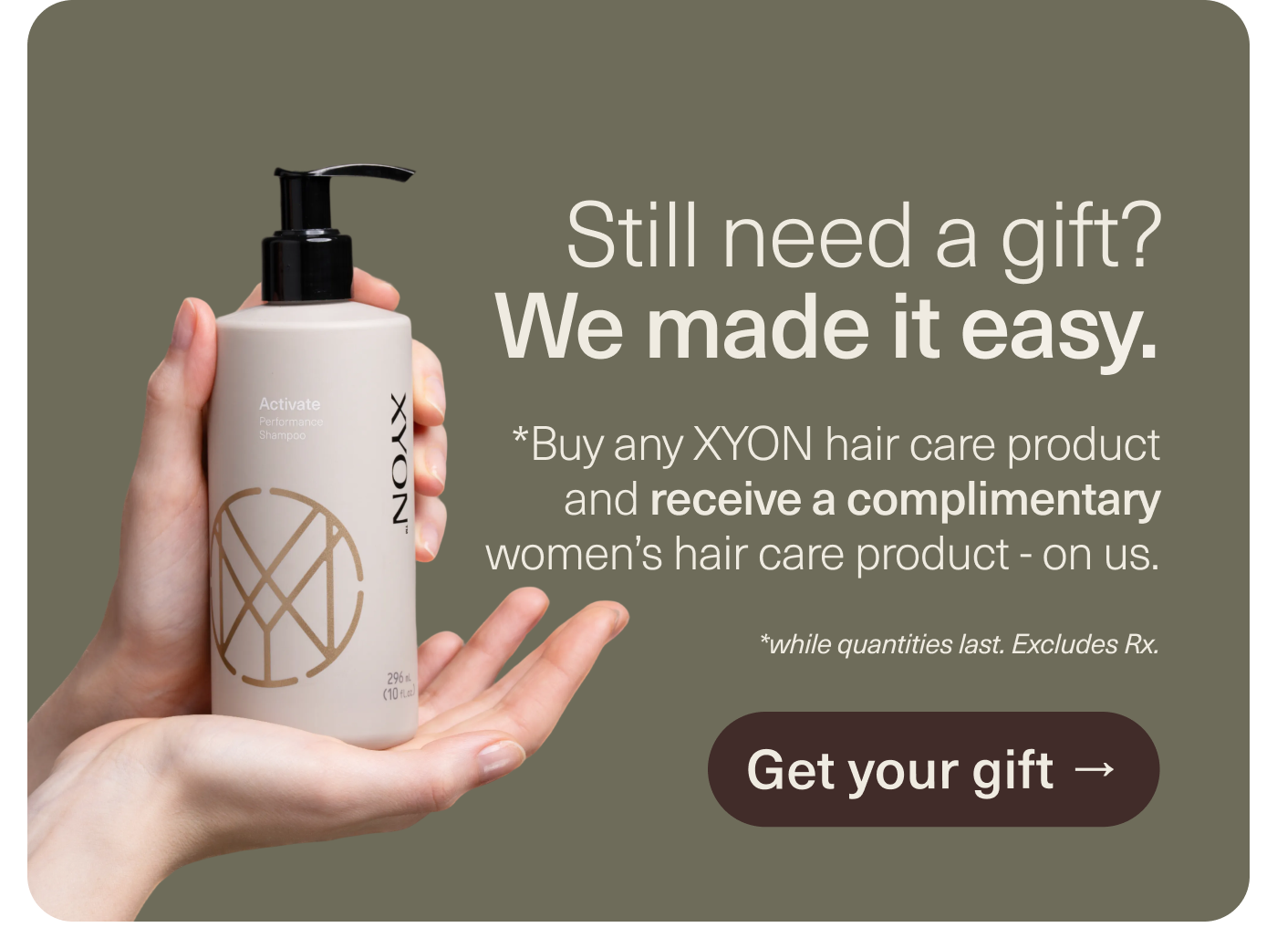 Still need a gift? We made it easy. Buy any XYON hair care and receive a complimentary women's hair care product on us.