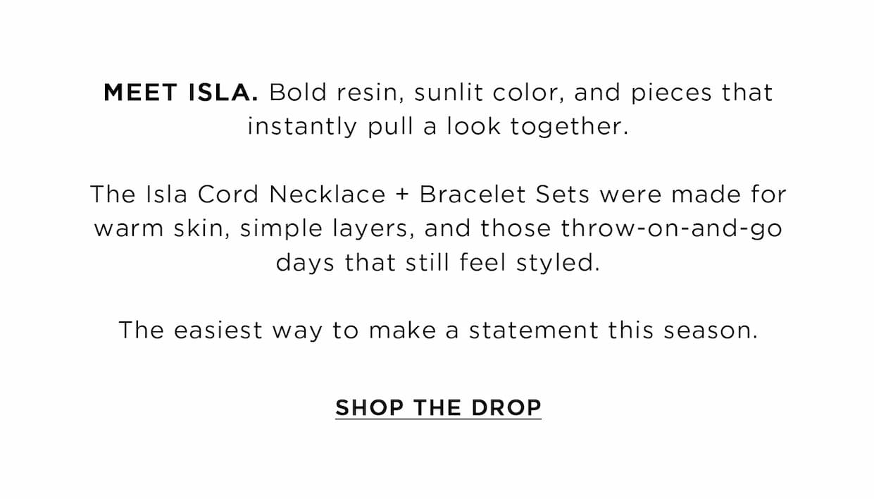 MEET ISLA. Bold resin, sunlit color, and pieces that instantly pull a look together. The Isla Cord Necklace + Bracelet Sets were made for warm skin, simple layers, and those throw-on-and-go days that still feel styled. The easiest way to make a statement this season. | SHOP THE DROP