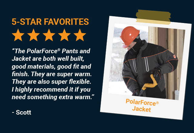 “The PolarForce® Pants and Jacket are both well built, good materials, good fit and finish. They are super warm. They are also super flexible. I highly recommend it if you need something extra warm. -  Scott, PolarForce® Pants 