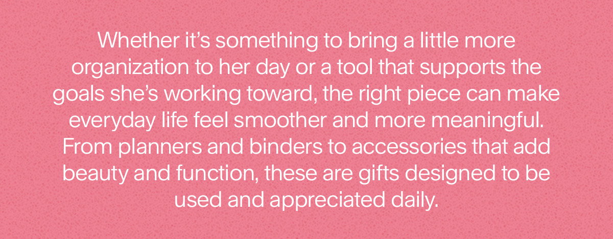 Whether it’s something to bring a little more organization to her day or a tool that supports the goals she’s working toward, the right piece can make everyday life feel smoother and more meaningful. From planners and binders to accessories that add beauty and function, these are gifts designed to be used and appreciated daily.