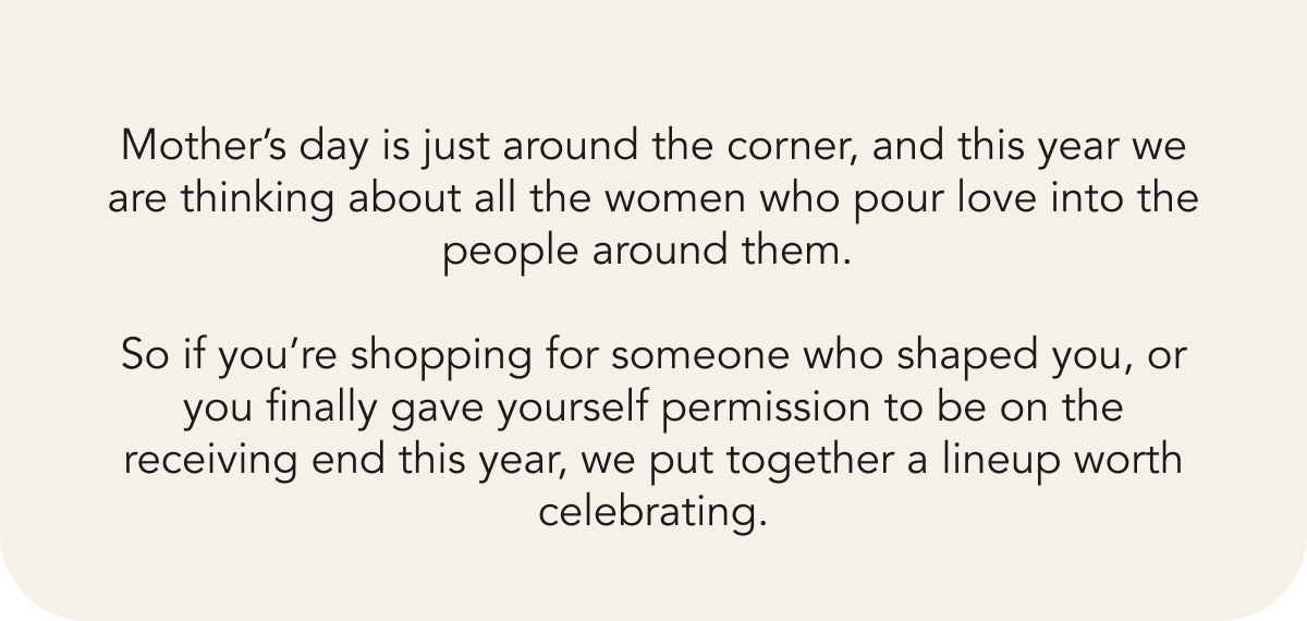 Mother’s day is just around the corner, and this year we are thinking about all the women who pour love into the people around them.   So if you’re shopping for someone who shaped you, or you finally gave yourself permission to be on the receiving end this year, we put together a lineup worth celebrating. 