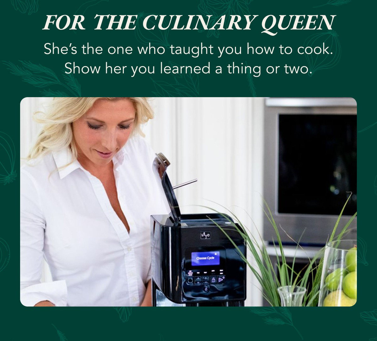 For the culinary queen. She's the one who taught you how to cook. Show her you learned a thing or towo.
