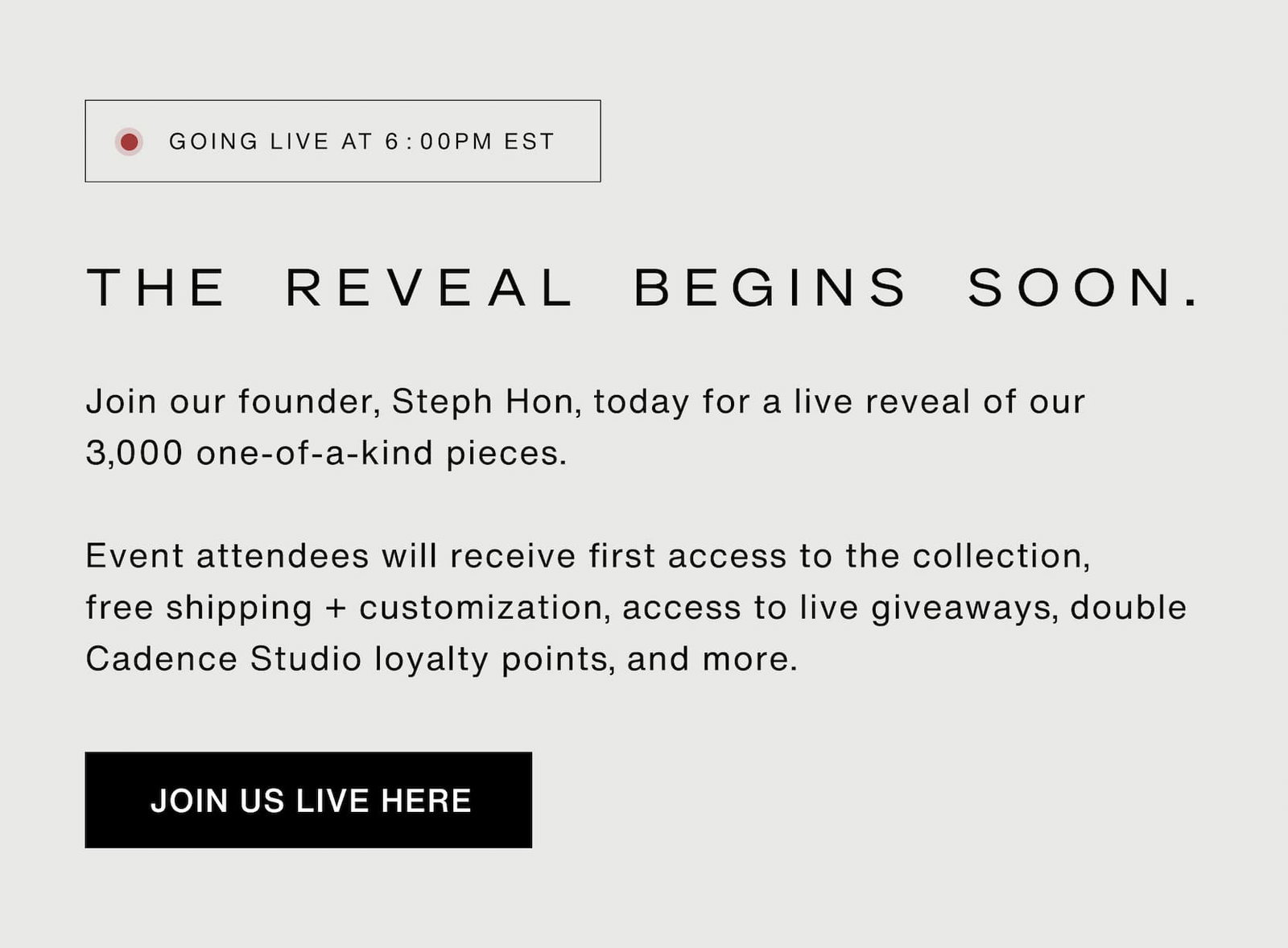 Click to add join the live community event. Join our founder, Steph Hon, today for a live reveal of our 3,000 one-of-a-kind pieces.   Event attendees will receive first access to the collection, free shipping + customization, access to live giveaways, double  Cadence Studio loyalty points, and more.