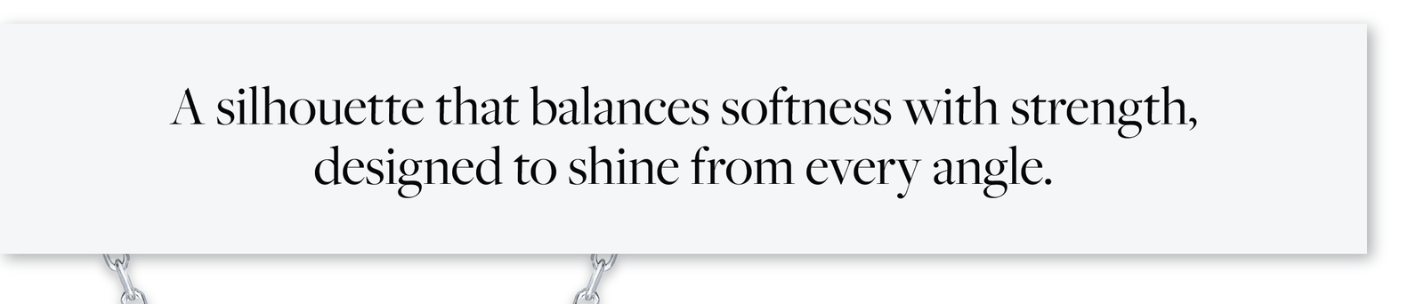 A silhouette that balances softness with strength designed to shine from every angle.