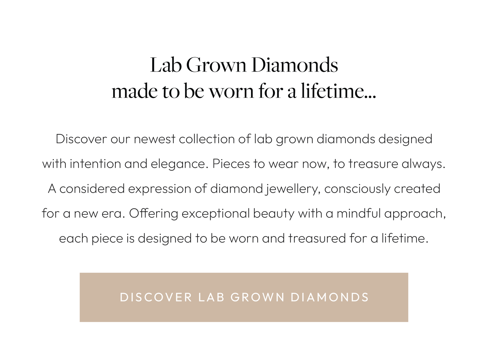 Lab Grown Diamondsmade to be worn for a lifetime...  Discover our newest collection of lab grown diamonds designed with intention and elegance. Pieces to wear now, to treasure always. A considered expression of diamond jewellery, consciously created for a new era. Offering exceptional beauty with a mindful approach, each piece is designed to be worn and treasured for a lifetime. 