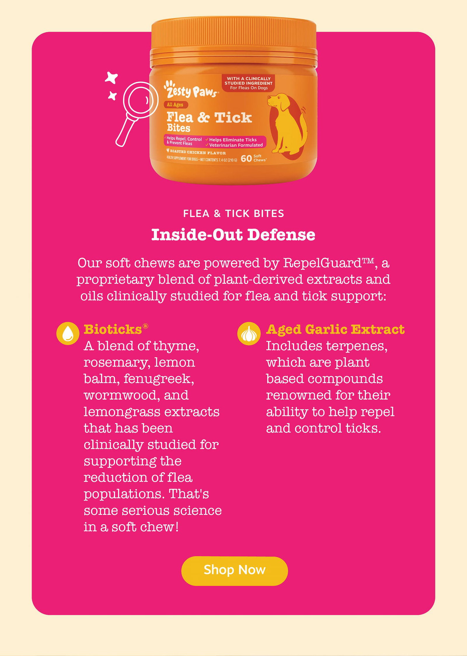 Flea & Tick Bites: Inside-Out Defense. Our soft chews are powered by RepelGuard, a proprietary blend of plant-derived extracts and oils clinically studied for flea and tick support. Bioticks: A blend of thyme, rosemary, lemon balm, fenugreek, wormwood, and lemongrass extracts that has been clinically studied for supporting the reduction of flea populations. That's some serious science in a soft chew! Aged Garlic Extract: Includes terpenes, which are plant based compounds renowned for their ability to help repel and control ticks. Shop now!