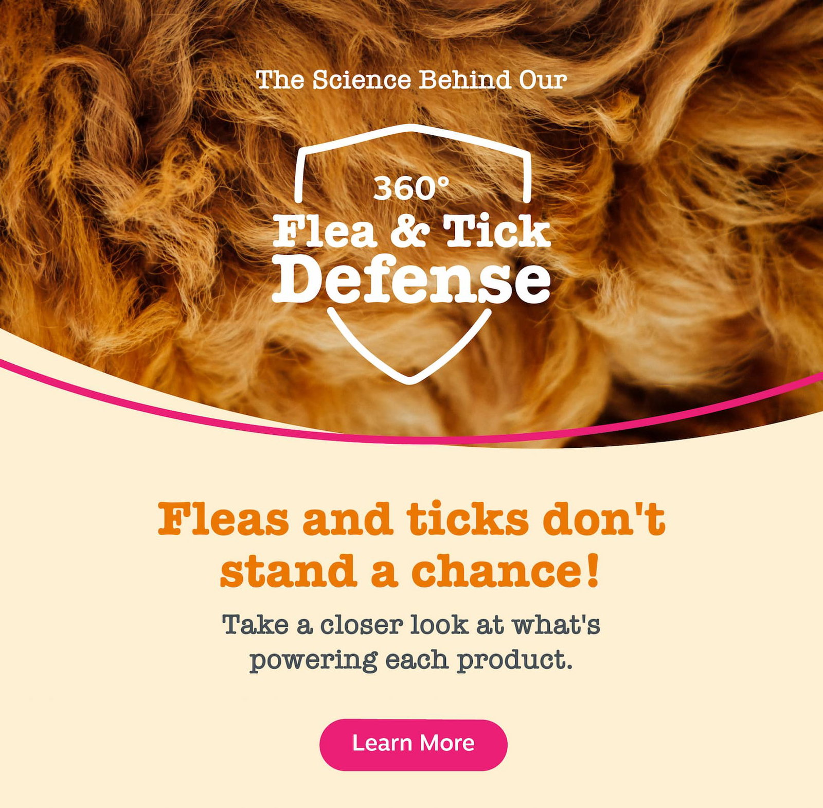 The science behind our 360 flea & tick defense. Fleas & ticks don't stand a chance! Take a closer look at what's powering each product. Learn more!