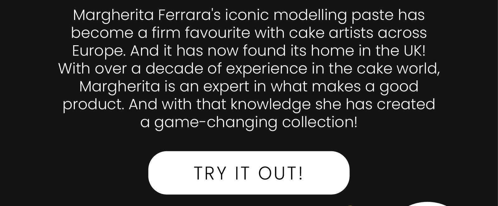 Margherita Ferrara's iconic modelling paste has become a firm favourite with cake artists across Europe. And it has now found its home in the UK! With over a decade of experience in the cake world, Margherita is an expert in what makes a good product. And with that knowledge she has created a game-changing collection! | Try it out!