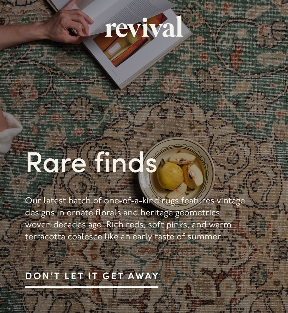 Revival | Rare finds | Our latest batch of one-of-a-kind rugs features vintage designs in ornate florals and heritage geometrics woven decades ago. Rich reds, soft pinks, and warm terracotta coalesce like an early taste of summer. | DON'T LET IT GET AWAY