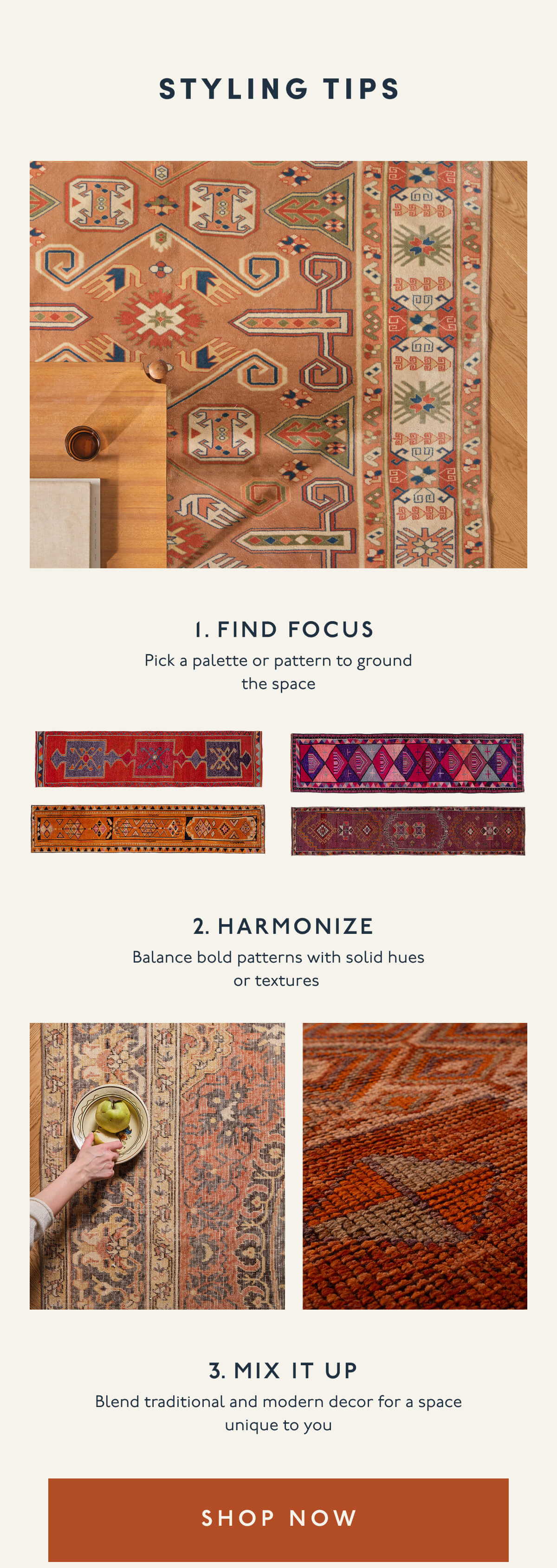 STYLING TIPS | 1. FIND FOCUS | Pick a palette or pattern to ground the space | 2. HARMONIZE | Balance bold patterns with solid hues or textures | 3. MIX IT UP | Blend traditional and modern decor for a space unique to you | [ SHOP NOW ]