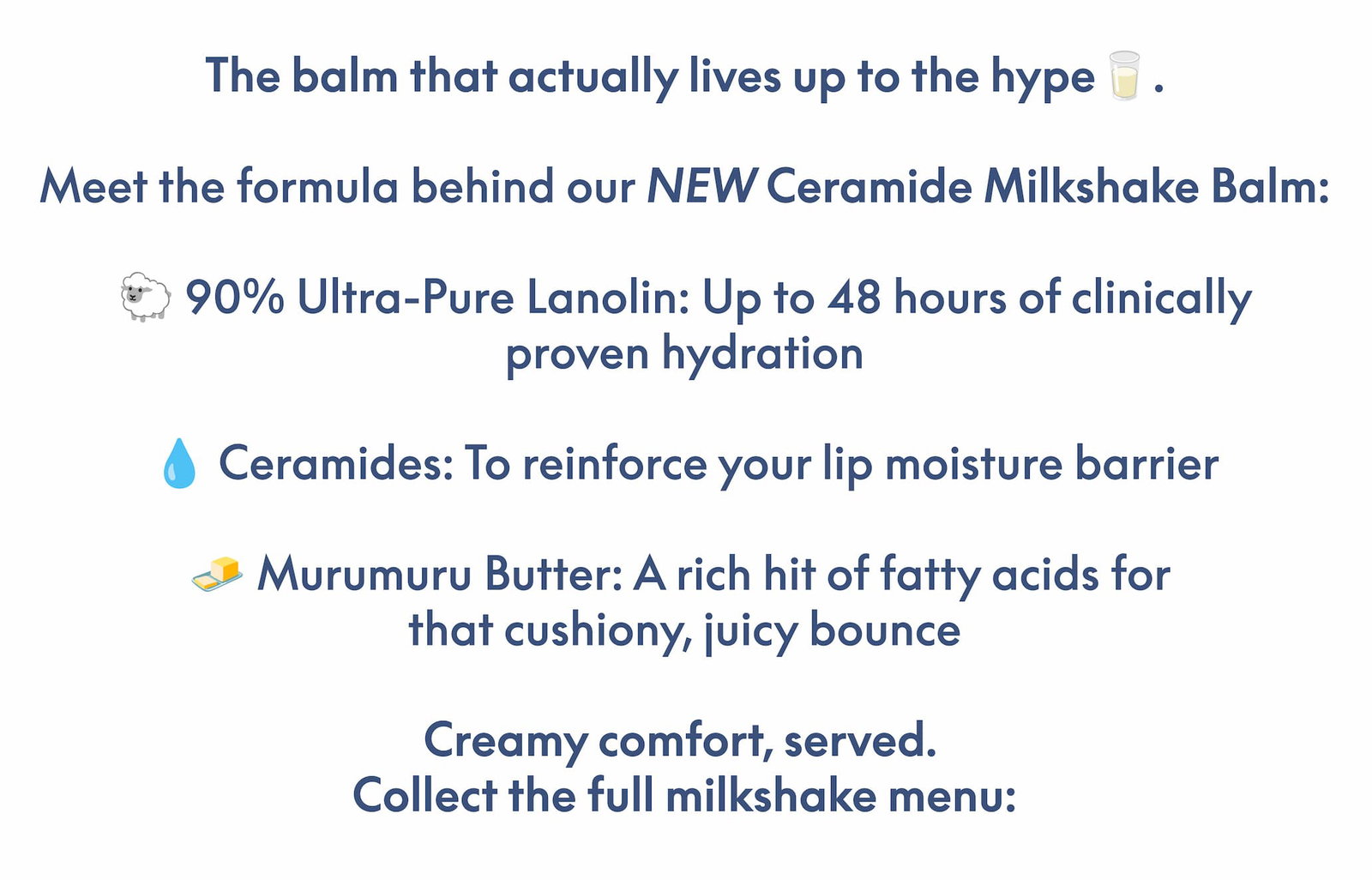 The balm that actually lives up to the hype🥛.  Meet the formula behind our NEW Ceramide Milkshake Balm:  🐑 90% Ultra-Pure Lanolin: Up to 48 hours of clinically proven hydration 💧 Ceramides: To reinforce your lip moisture barrier 🧈 Murumuru Butter: A rich hit of fatty acids for  that cushiony, juicy bounce  Creamy comfort, served.  Collect the full milkshake menu: