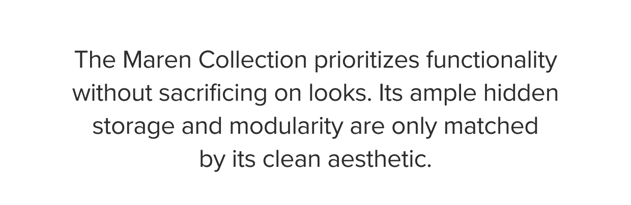 The Maren Collection prioritizes functionality without sacrificing on looks. Its ample hidden storage and modularity are only matched by its clean aesthetic.