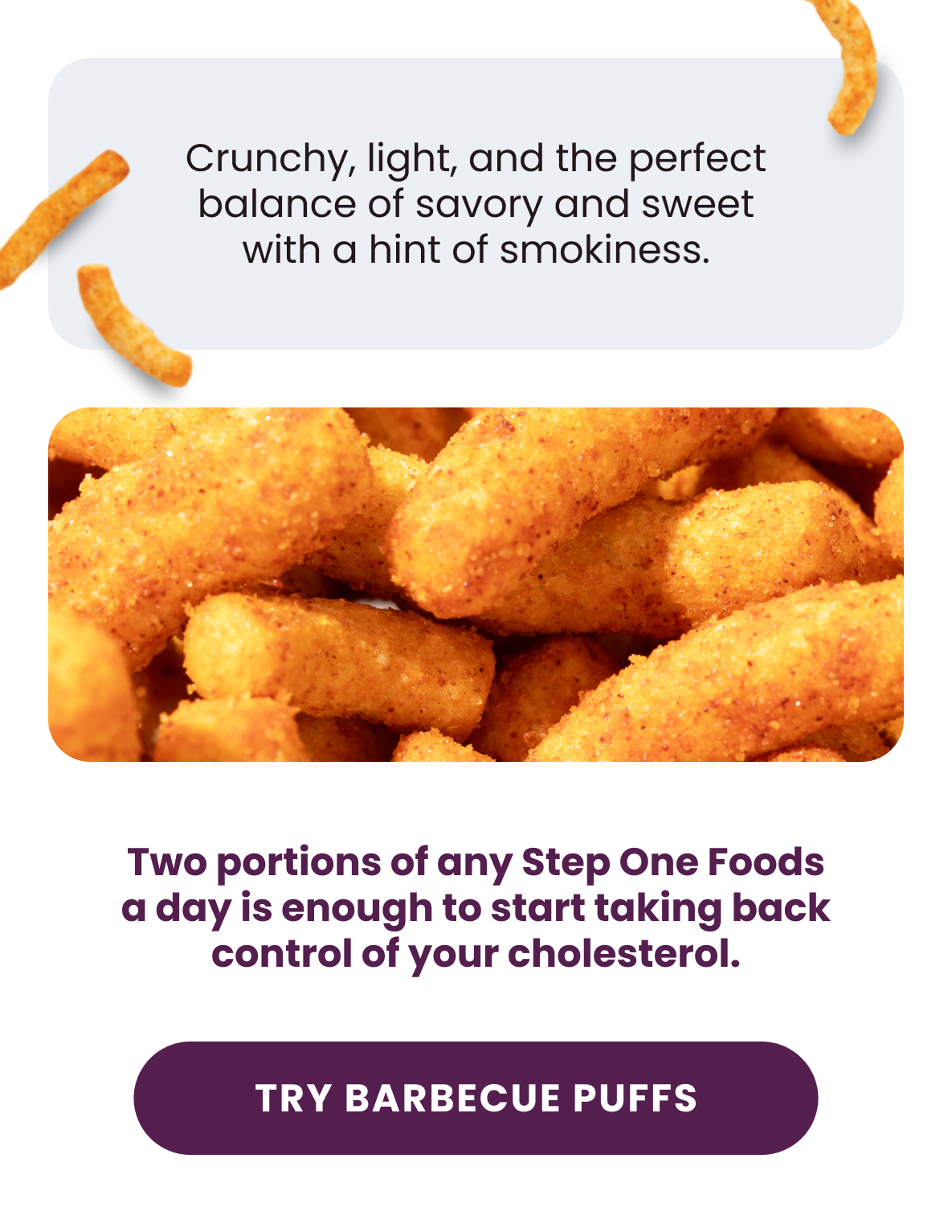 Crunchy, light, and the perfect balance of savory and sweet with a hint of smokiness.  Two portions of any Step One Foods a day is enough to start taking back control of your cholesterol.  [Try Barbecue Puffs]