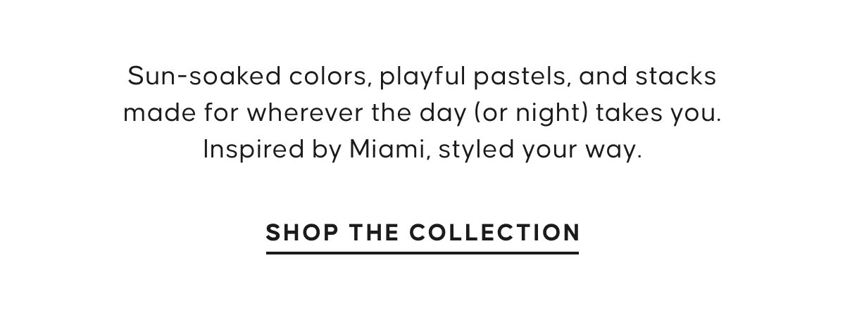 Sun-soaked colors, playful pastels, and stacks made for wherever the day (or night) takes you. Inspired by Miami, styled your way. SHOP THE. COLLECTION