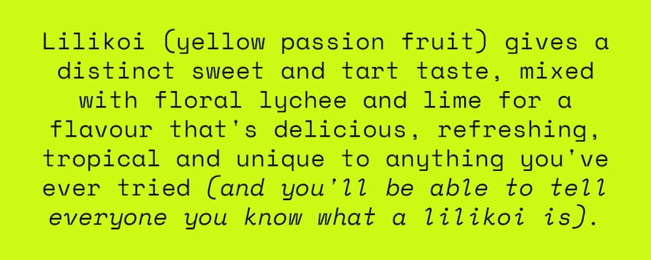 Lilikoi (yellow passion fruit) gives a distinct sweet and tart taste, mixed with floral lychee and lime for a flavour that's delicious, refreshing, tropical and unique to anything you've ever tried. And you'll be able to tell everyone you know what a lilikoi is. 