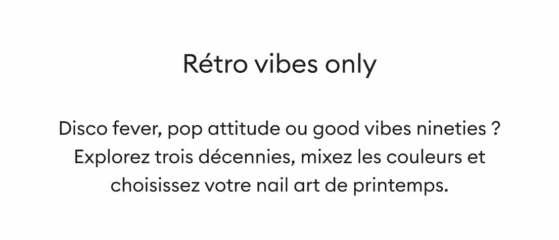 Disco fever, pop attitude ou good vibes nineties ? Explorez trois décennies, mixez les couleurs et choisissez votre nail art mood de printemps. 