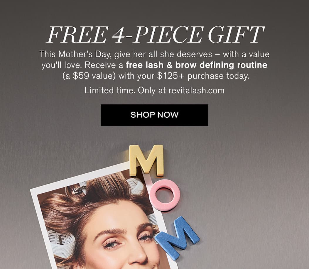 Free 4-Piece Gift. This Mother’s Day, give her all she deserves – with a value you’ll love. Receive a free lash & brow defining routine (a $59 value) with your $125+ purchase today. Limited time. Only at revitalash.com. SHOP NOW.  