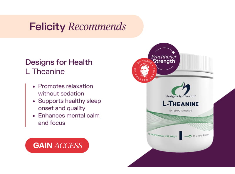 Felicity recommends: Designs for Health L-Theanine Gain Access  Promotes relaxation without sedation  Supports healthy sleep onset and quality  Enhances mental calm and focus