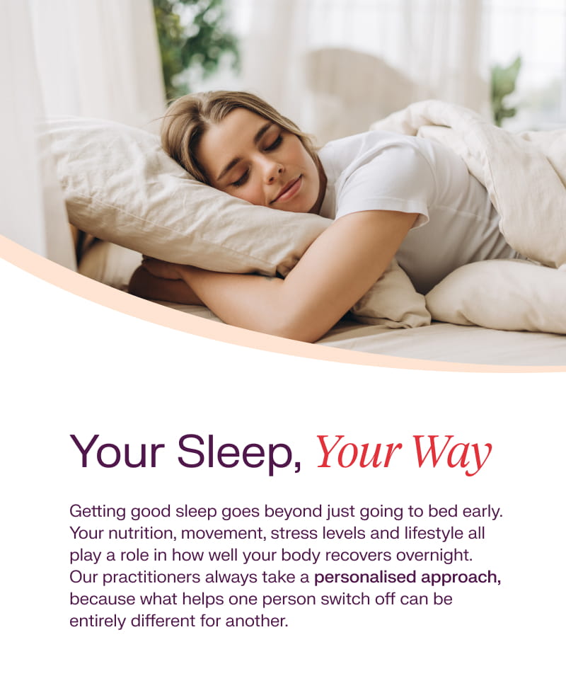 Your Sleep, Your Way: Getting good sleep goes beyond just going to bed early. Your nutrition, movement, stress levels and lifestyle all play a role in how well your body recovers overnight. Our practitioners always take a personalised approach, because what helps one person switch off can be entirely different for another.