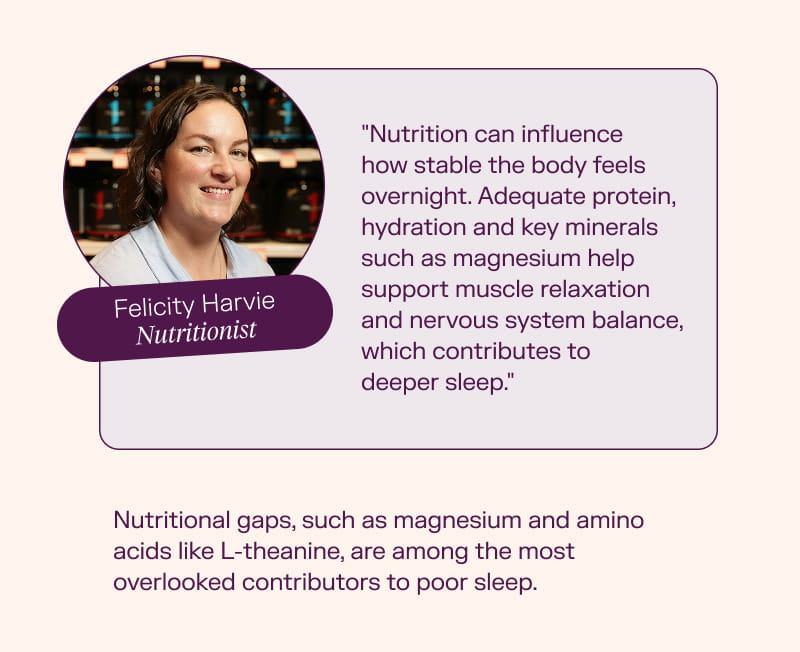  Felicity Harvie, Nutritionist "Nutrition can influence how stable the body feels overnight. Adequate protein, hydration and key minerals such as magnesium help support muscle relaxation and nervous system balance, which contributes to deeper sleep." Nutritional gaps, such as magnesium and amino acids like L-theanine, are among the most overlooked contributors to poor sleep. 