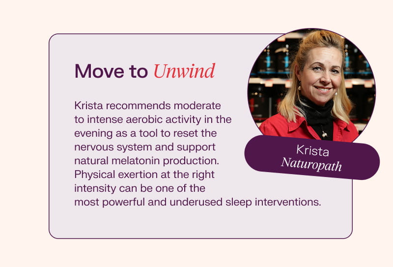 Move to Unwind: Krista recommends moderate to intense aerobic activity in the evening as a tool to reset the nervous system and support natural melatonin production. Physical exertion at the right intensity can be one of the most powerful and underused sleep interventions.