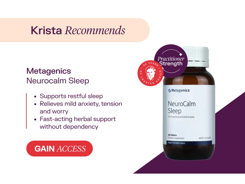 Krista recommends: Metagenics Neurocalm Sleep Gain Access  Supports restful sleep  Relieves mild anxiety, tension and worry  Fast-acting herbal support without dependency
