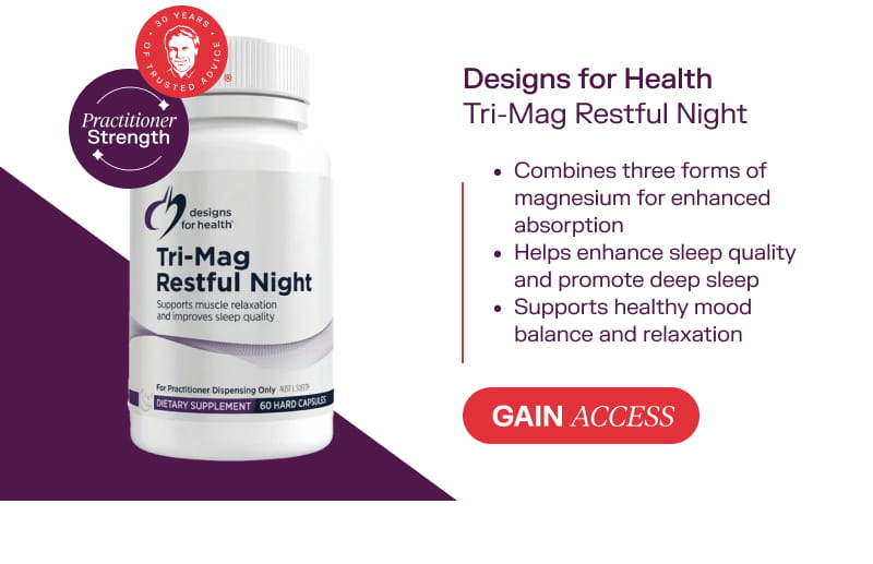 Designs For Health Tri-Mag Restful Night Gain Access  Combines three forms of magnesium for enhanced absorption  Helps enhance sleep quality and promote deep sleep  Supports healthy mood balance and relaxation
