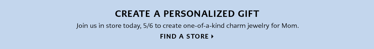 Create a Personalized Gift - Join us in store today, May Sixth to create one-of-a-kind charm jewelry for Mom. - Find A Store