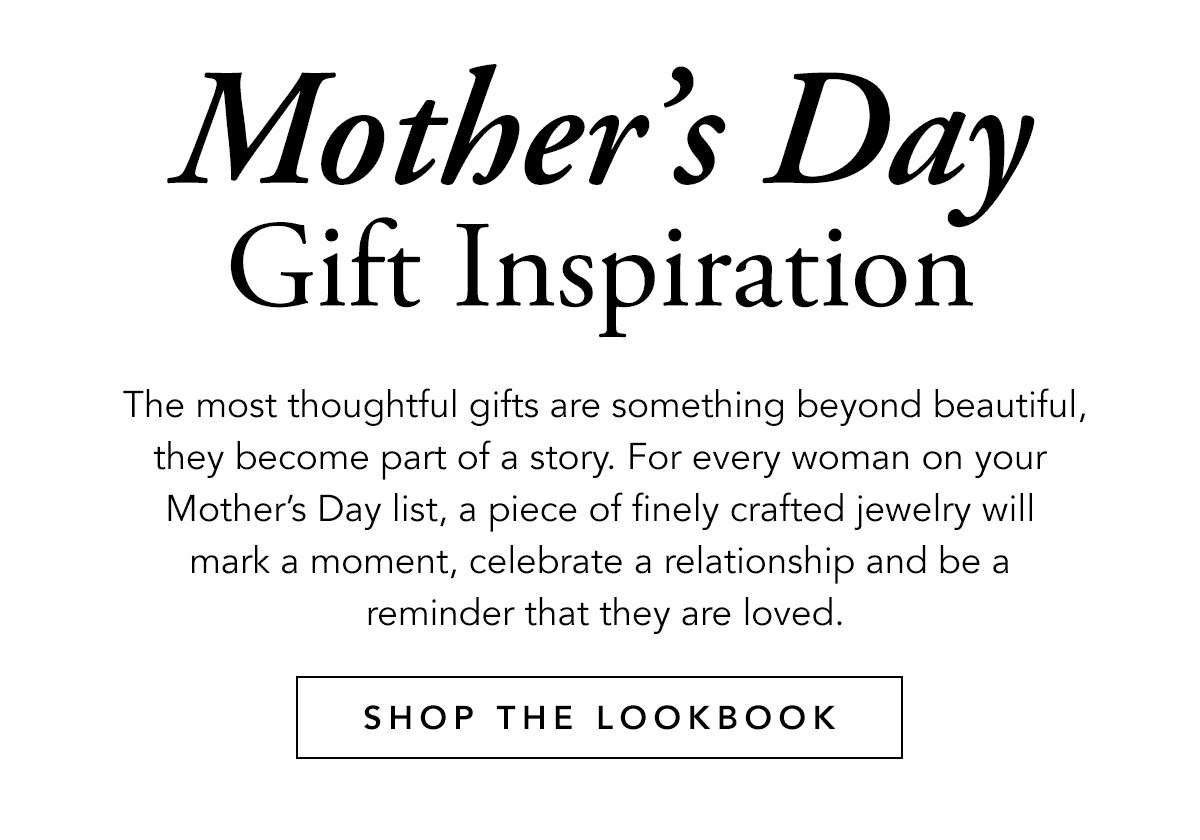 Mother's Day Gift Inspiration - The most thoughtful gifts are something beyond beautiful, they become part of a story. For every woman on your Mother's Day list, a piece of finely crafted jewelry will mark a moment, celebrate a relationship and be a reminder that they are loved. - Shop The Look-Book