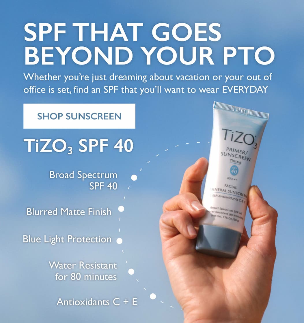 SPF That Goes Beyond Your PTO Whether you are mentally on vacation or your out of office is set, find an SPF that you'll want to wear EVERYDAY SHOP SUNSCREEN TIZO3 SPF 40 -Broad Spectrum SPF 40 -Blurred Matte Finish -Blue Light Protection -Water Resistant for 80 minutes -Antioxidants C + E