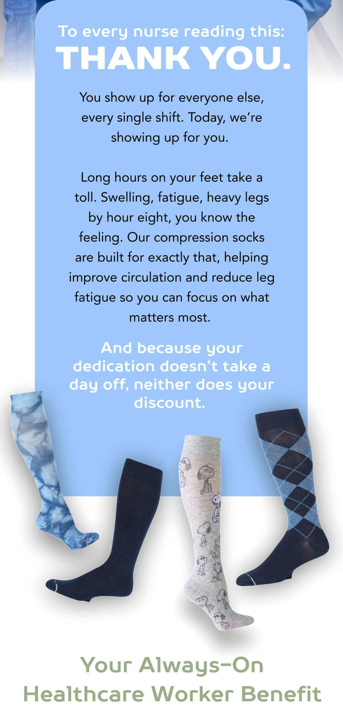 To every nurse reading this: Thank You.  You show up for everyone else, every single shift. Today, we’re showing up for you.  Long hours on your feet take a toll. Swelling, fatigue, heavy legs by hour eight, you know the feeling. Our compression socks are built for exactly that, helping improve circulation and reduce leg fatigue so you can focus on what matters most.  And because your dedication doesn’t take a day off, neither does your discount.  Your Always-On Healthcare Worker Benefit 