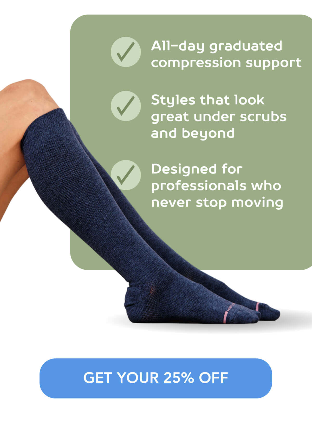 ✓ All-day graduated compression support  ✓ Styles that look great under scrubs and beyond  ✓ Designed for professionals who never stop moving     GET YOUR 25% OFF 