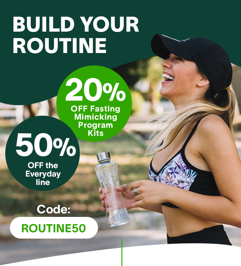 BUILD YOUR ROUTINE 20% off Fasting Mimicking Program Kits 50% off the Everyday line