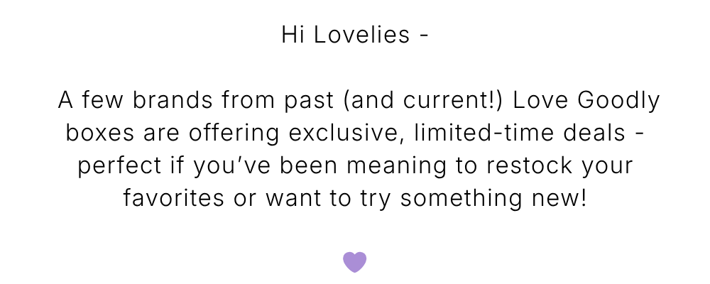 Hi Lovelies -   A few brands from past (and current!) Love Goodly boxes are offering exclusive, limited-time deals - perfect if you’ve been meaning to restock your favorites or want to try something new!  💜