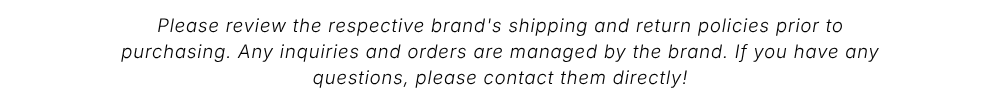 Please review the respective brand's shipping and return policies prior to purchasing. Any inquiries and orders are managed by the brand. If you have any questions, please contact them directly!