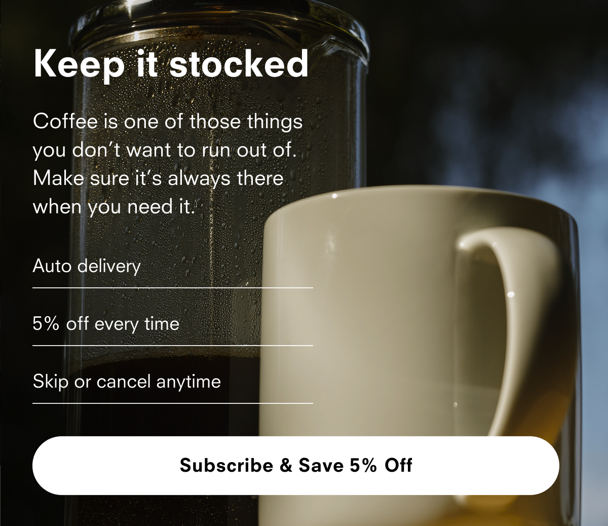 Keep it stocked Coffee is one of those things you don’t want to run out of. Make sure it’s always there when you need it. Auto delivery 5% off every time Skip or cancel anytime Subscribe & Save 5% Off