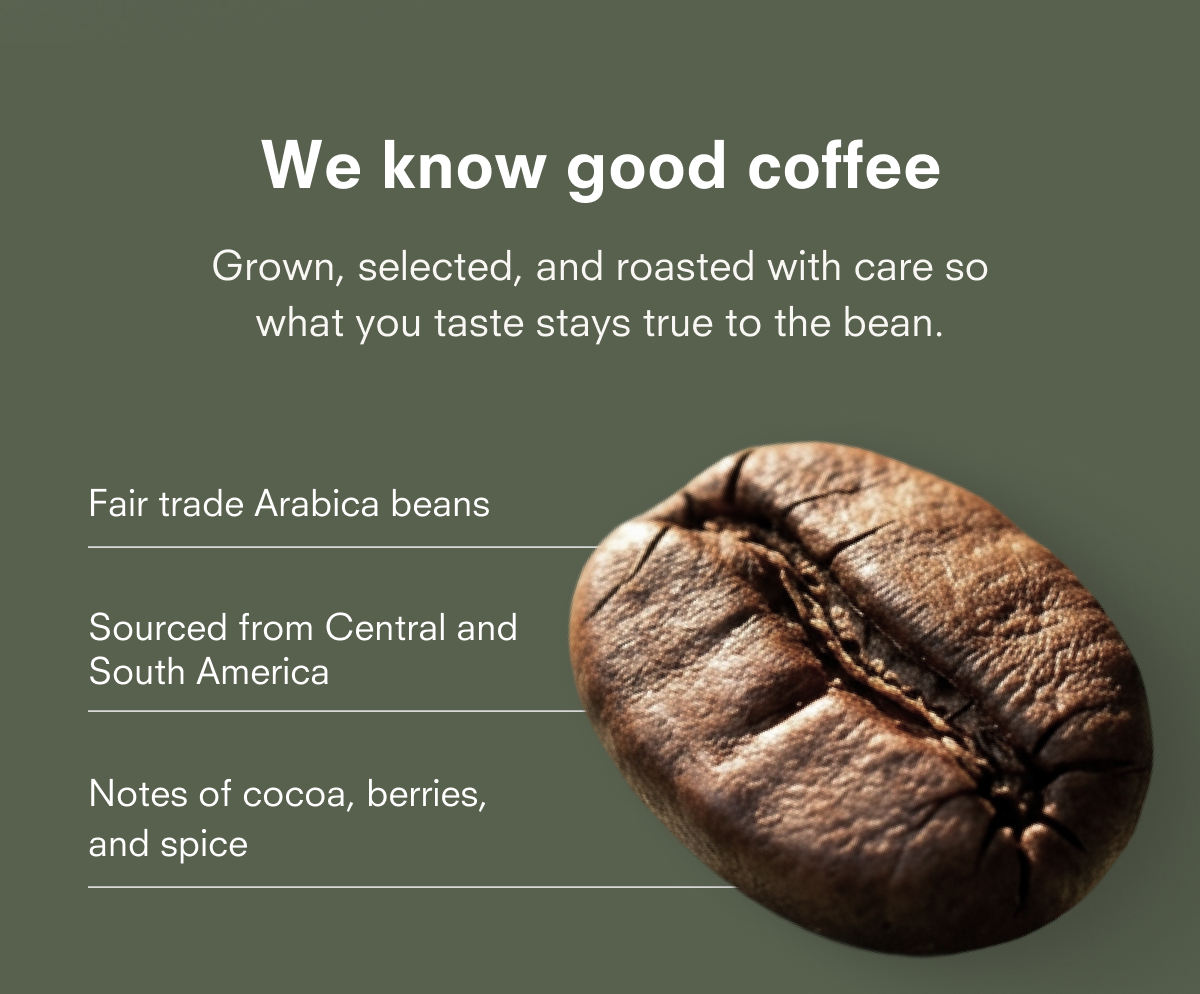 We know good coffee Grown, selected, and roasted with care so what you taste stays true to the bean. Fair trade Arabica beans Sourced from Central and South America Notes of cocoa, berries, and spice