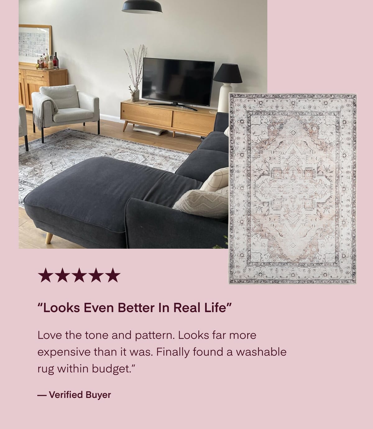“Looks Even Better In Real Life” Love the tone and pattern. Looks far more expensive than it was. Finally found a washable rug within budget.” — Verified Buyer