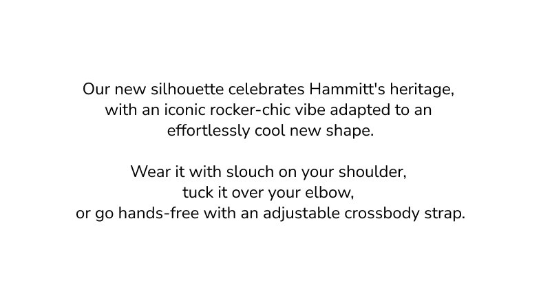 Our new silhouette celebrates Hammitt's heritage, with an iconic rocker-chich vibe adapted to an effortlessly cool new shape. Wear it with slouch on your shoulder, tuck it over your elbow, or go hands-free with an adjustable crossbody strap. 