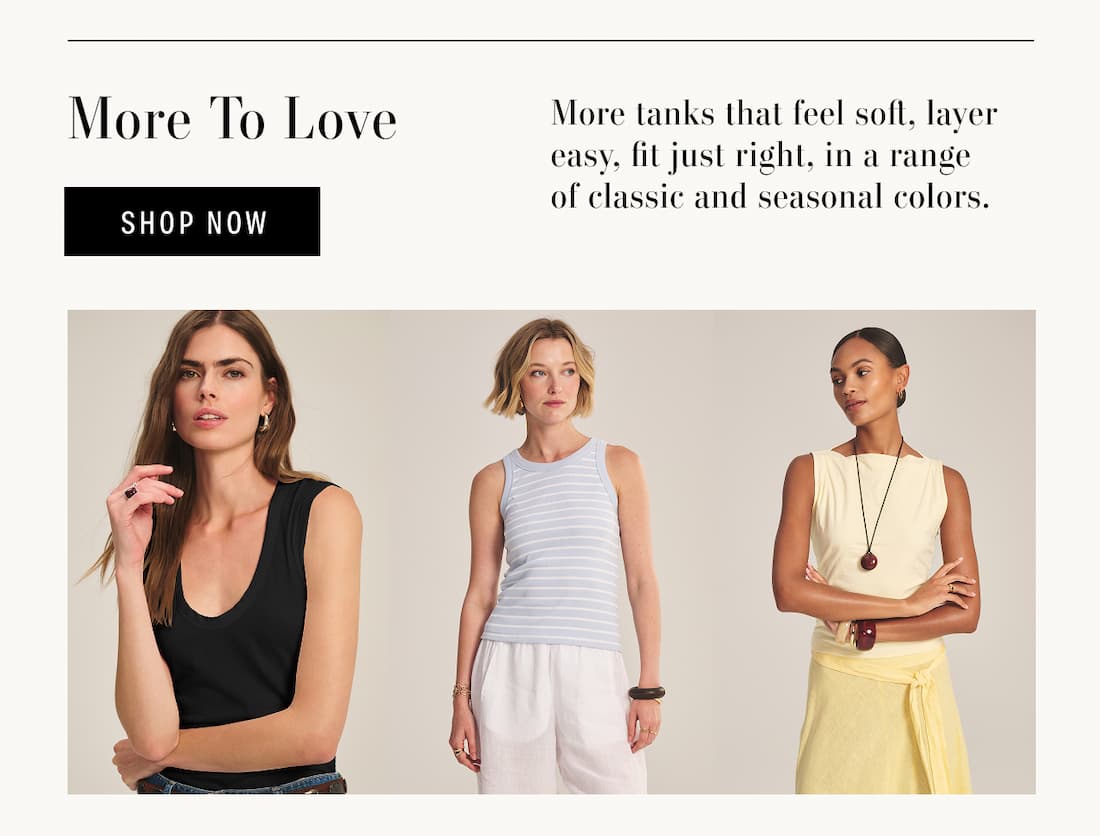 More to Love. Shop Now. More tanks that feel soft, layer easy, fit just right, in a range of classic and seasonal colors. Models wearing Estina Tank, Morie Tank and Emilia Tank.