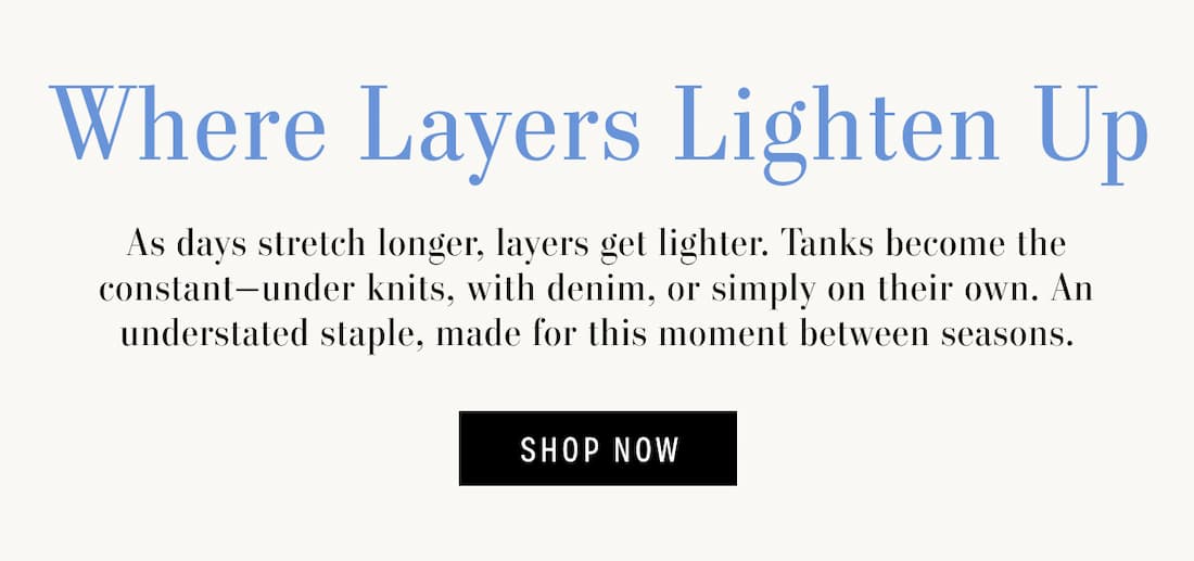 Where Layers Lighten Up. As days stretch longer, layers get lighter. Tanks become the constant-under knits, with denim, or simply on their own. An understated staple, made for this moment between seasons. Shop Now.