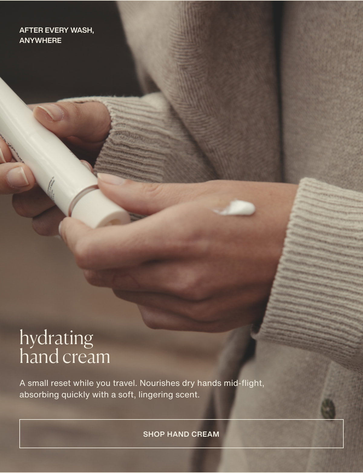 after every wash, anywhere | hydrating hand cream | A small reset while you travel. Nourishes dry hands mid-flight, absorbing quickly with a soft, lingering scent. | [ shop hand cream ]